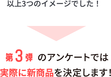 以上3つのイメージでした！第3弾のアンケートでは実際に新商品を決定します！