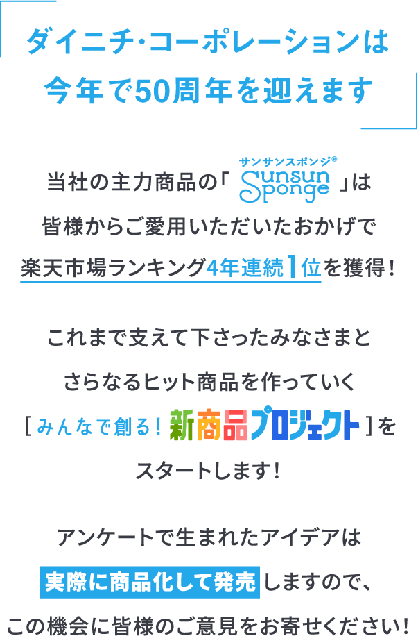 ダイニチ・コーポレーションは今年で50周年を迎えます当社の主力商品の「サンサンスポンジ」は
				皆様からご愛用いただいたおかげで
				楽天市場ランキング4年連続1位を獲得！
				これまで支えて下さったみなさまと
				さらなるヒット商品を作っていく
				［みんなで創る！新商品プロジェクト］を
				スタートします！
				アンケートで生まれたアイデアは
				実際に商品化して発売 しますので、
				この機会に皆様のご意見をお寄せください！
