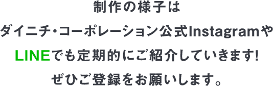 制作の様子は
				ダイニチ・コーポレーション公式Instagramや
				LINEでも定期的にご紹介していきます！
				ぜひご登録をお願いします。
				
